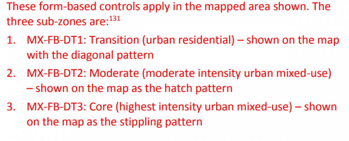 These form-based controls apply in the mapped area shown.  The three sub-zones are:  1. MX-FB-DT1:  Transition (urban residential) - shown on the map with the diagonal pattern.  2.  MX-FB-DT2:  Moderate (moderate intensity urban mixed-use) - shown on the map as the hatch pattern.  3.  MX-FB-DT3:  Core (highest intensity urban mixed-use) shown on the map as the stippling pattern.